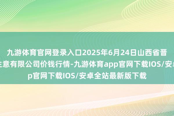 九游体育官网登录入口2025年6月24日山西省晋城市绿欣农居品生意有限公司价钱行情-九游体育app官网下载IOS/安卓全站最新版下载