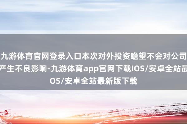 九游体育官网登录入口本次对外投资瞻望不会对公司财务景况产生不良影响-九游体育app官网下载IOS/安卓全站最新版下载