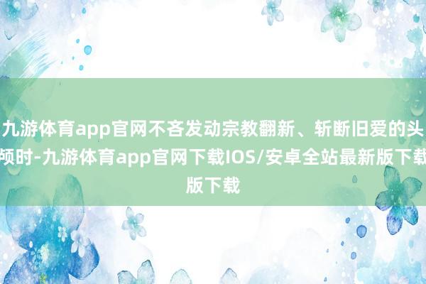 九游体育app官网不吝发动宗教翻新、斩断旧爱的头颅时-九游体育app官网下载IOS/安卓全站最新版下载
