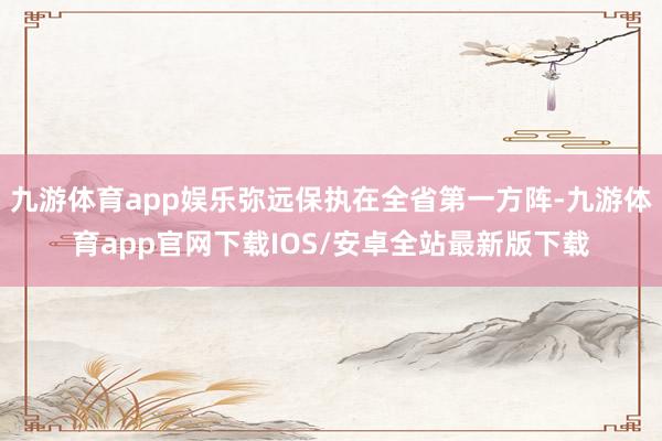 九游体育app娱乐弥远保执在全省第一方阵-九游体育app官网下载IOS/安卓全站最新版下载