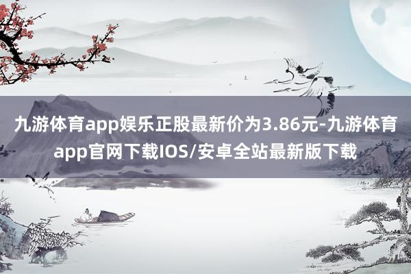 九游体育app娱乐正股最新价为3.86元-九游体育app官网下载IOS/安卓全站最新版下载