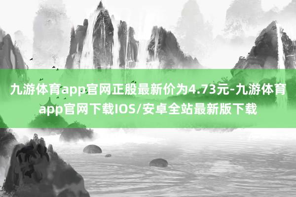 九游体育app官网正股最新价为4.73元-九游体育app官网下载IOS/安卓全站最新版下载