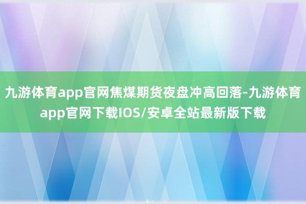 九游体育app官网焦煤期货夜盘冲高回落-九游体育app官网下载IOS/安卓全站最新版下载