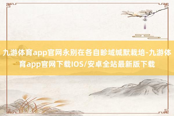 九游体育app官网永别在各自畛域缄默栽培-九游体育app官网下载IOS/安卓全站最新版下载