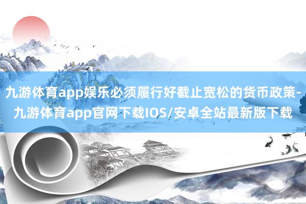 九游体育app娱乐必须履行好截止宽松的货币政策-九游体育app官网下载IOS/安卓全站最新版下载