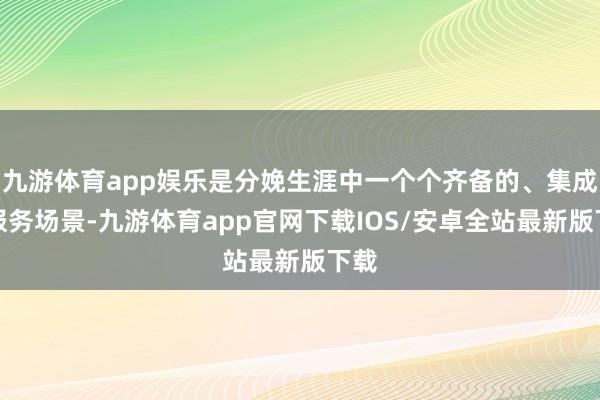 九游体育app娱乐是分娩生涯中一个个齐备的、集成的服务场景-九游体育app官网下载IOS/安卓全站最新版下载