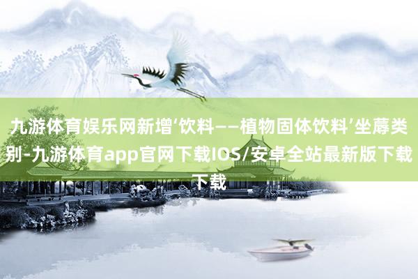 九游体育娱乐网新增‘饮料——植物固体饮料’坐蓐类别-九游体育app官网下载IOS/安卓全站最新版下载