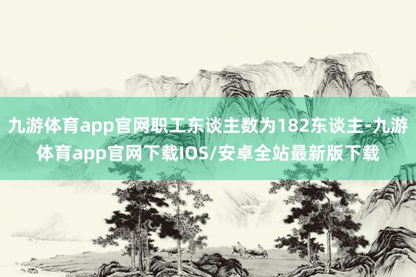 九游体育app官网职工东谈主数为182东谈主-九游体育app官网下载IOS/安卓全站最新版下载