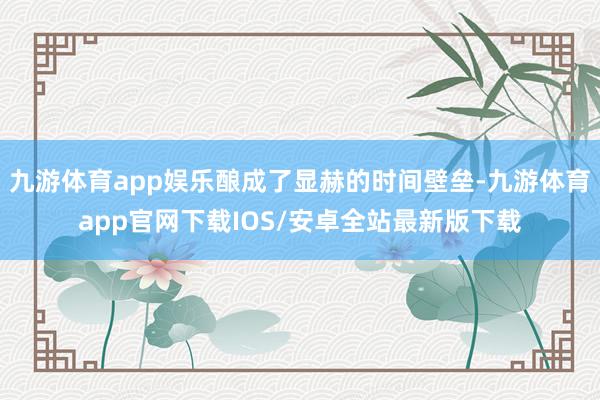 九游体育app娱乐酿成了显赫的时间壁垒-九游体育app官网下载IOS/安卓全站最新版下载