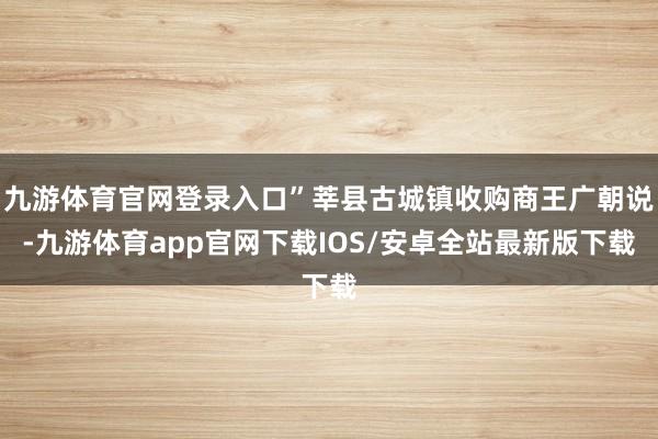九游体育官网登录入口”莘县古城镇收购商王广朝说-九游体育app官网下载IOS/安卓全站最新版下载