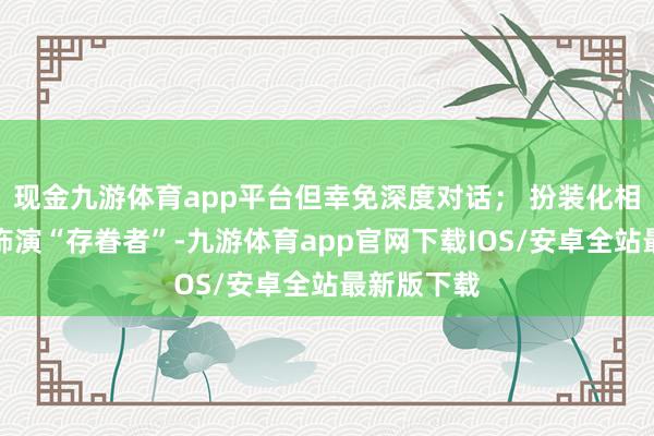 现金九游体育app平台但幸免深度对话； 扮装化相处：一方饰演“存眷者”-九游体育app官网下载IOS/安卓全站最新版下载