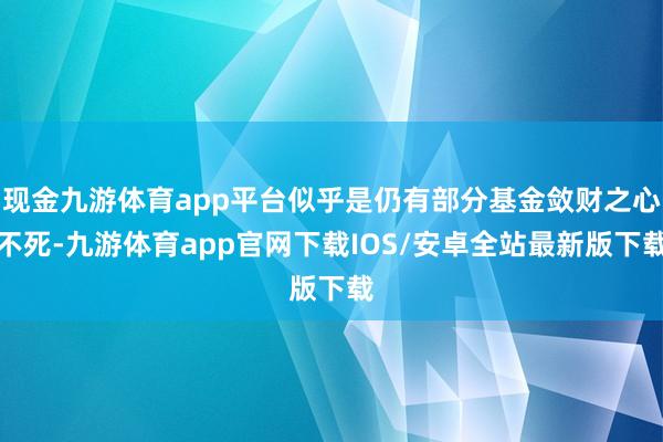 现金九游体育app平台似乎是仍有部分基金敛财之心不死-九游体育app官网下载IOS/安卓全站最新版下载