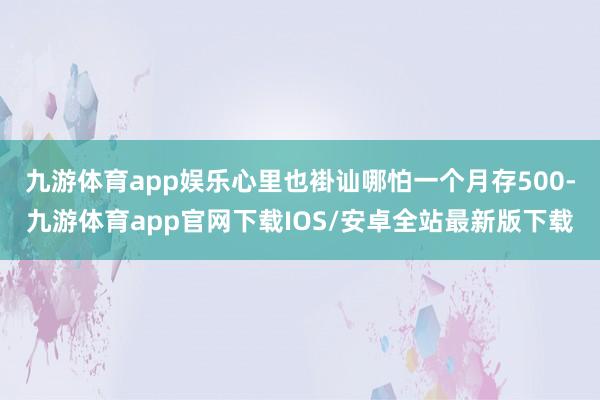 九游体育app娱乐心里也褂讪哪怕一个月存500-九游体育app官网下载IOS/安卓全站最新版下载