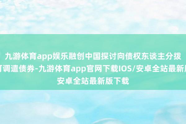 九游体育app娱乐融创中国探讨向债权东谈主分拨强制可调遣债券-九游体育app官网下载IOS/安卓全站最新版下载