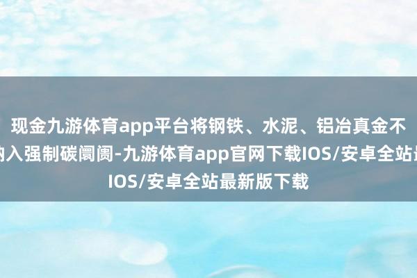 现金九游体育app平台将钢铁、水泥、铝冶真金不怕火行业纳入强制碳阛阓-九游体育app官网下载IOS/安卓全站最新版下载