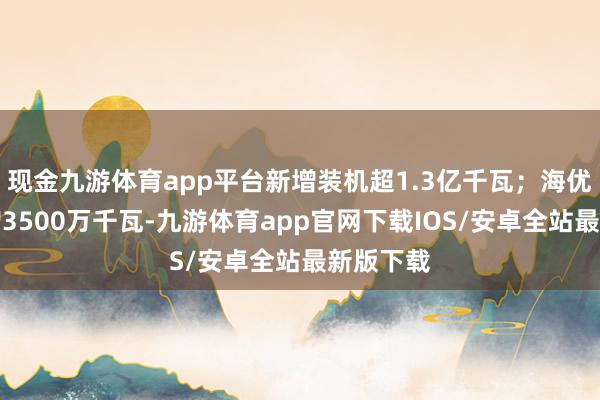 现金九游体育app平台新增装机超1.3亿千瓦；海优势电新增3500万千瓦-九游体育app官网下载IOS/安卓全站最新版下载