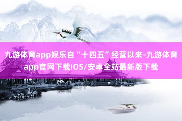 九游体育app娱乐自“十四五”经营以来-九游体育app官网下载IOS/安卓全站最新版下载