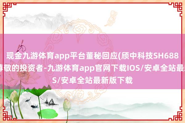 现金九游体育app平台董秘回应(颀中科技SH688352)：尊敬的投资者-九游体育app官网下载IOS/安卓全站最新版下载