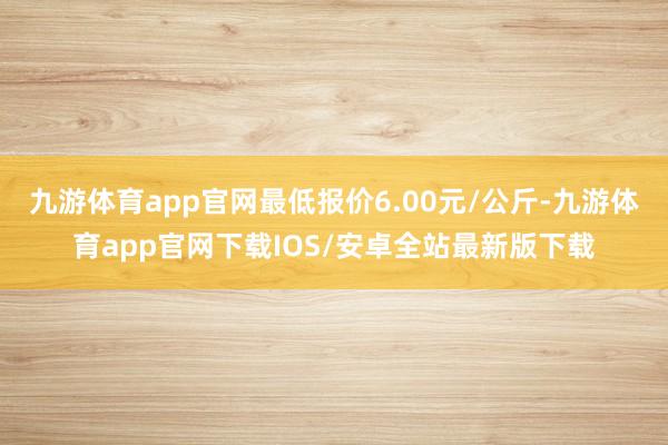 九游体育app官网最低报价6.00元/公斤-九游体育app官网下载IOS/安卓全站最新版下载