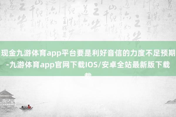 现金九游体育app平台要是利好音信的力度不足预期-九游体育app官网下载IOS/安卓全站最新版下载