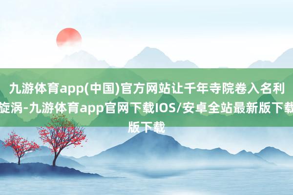 九游体育app(中国)官方网站让千年寺院卷入名利旋涡-九游体育app官网下载IOS/安卓全站最新版下载