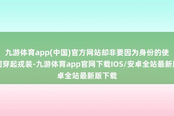 九游体育app(中国)官方网站却非要因为身份的使关系词穿起戎装-九游体育app官网下载IOS/安卓全站最新版下载