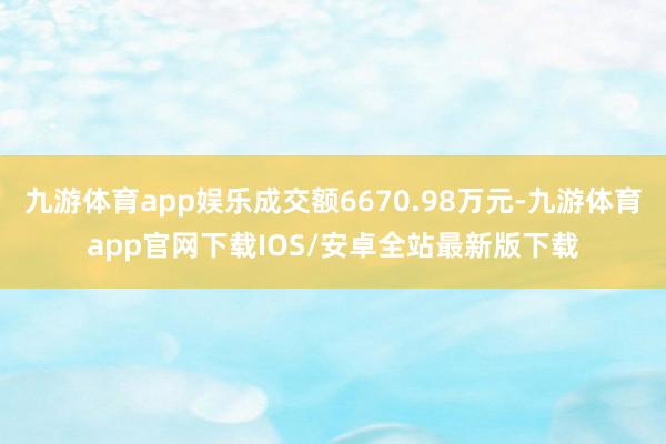 九游体育app娱乐成交额6670.98万元-九游体育app官网下载IOS/安卓全站最新版下载