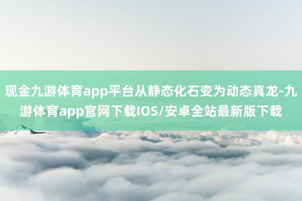 现金九游体育app平台从静态化石变为动态真龙-九游体育app官网下载IOS/安卓全站最新版下载
