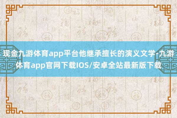 现金九游体育app平台他继承擅长的演义文学-九游体育app官网下载IOS/安卓全站最新版下载