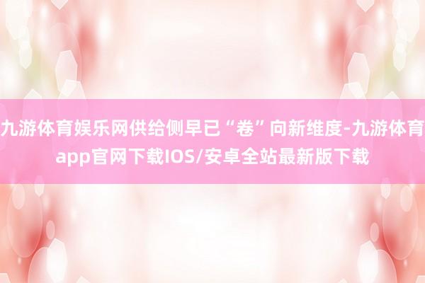 九游体育娱乐网供给侧早已“卷”向新维度-九游体育app官网下载IOS/安卓全站最新版下载