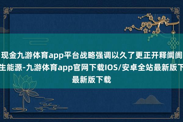 现金九游体育app平台战略强调以久了更正开释阛阓内生能源-九游体育app官网下载IOS/安卓全站最新版下载