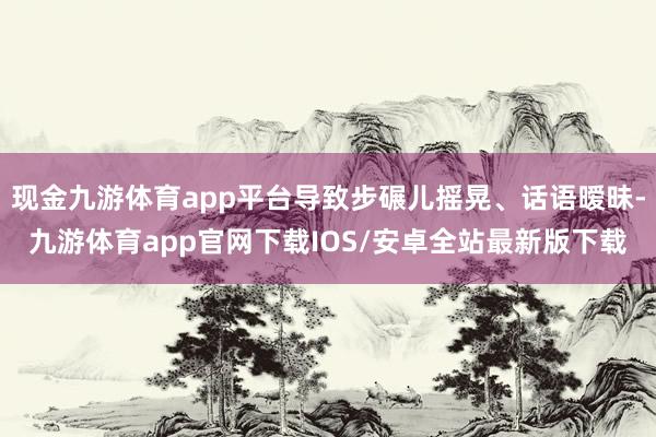 现金九游体育app平台导致步碾儿摇晃、话语暧昧-九游体育app官网下载IOS/安卓全站最新版下载
