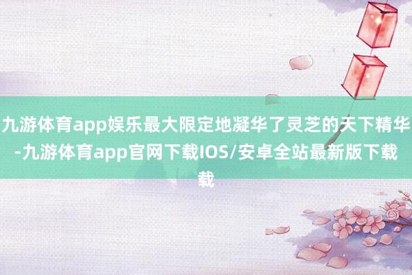 九游体育app娱乐最大限定地凝华了灵芝的天下精华-九游体育app官网下载IOS/安卓全站最新版下载
