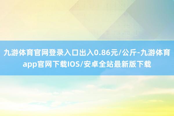 九游体育官网登录入口出入0.86元/公斤-九游体育app官网下载IOS/安卓全站最新版下载