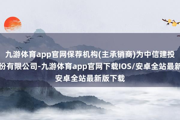 九游体育app官网保荐机构(主承销商)为中信建投证券股份有限公司-九游体育app官网下载IOS/安卓全站最新版下载