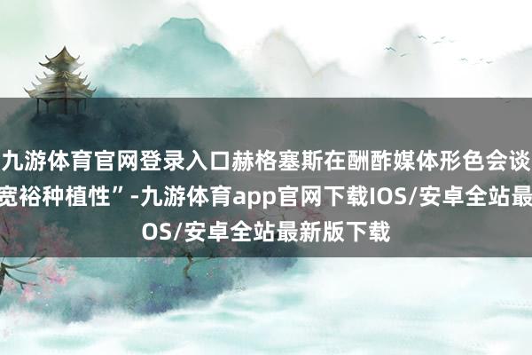 九游体育官网登录入口赫格塞斯在酬酢媒体形色会谈“雅致且宽裕种植性”-九游体育app官网下载IOS/安卓全站最新版下载
