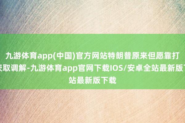 九游体育app(中国)官方网站特朗普原来但愿靠打压获取调解-九游体育app官网下载IOS/安卓全站最新版下载