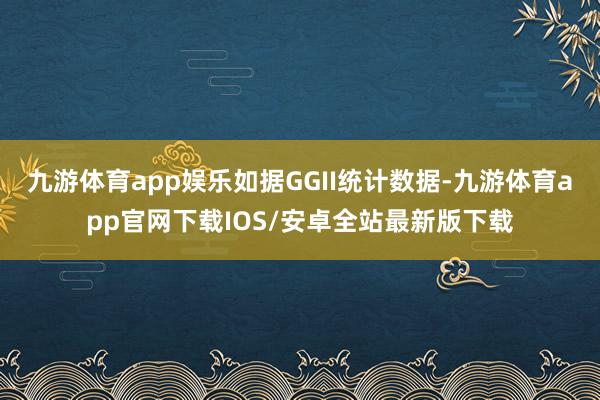 九游体育app娱乐如据GGII统计数据-九游体育app官网下载IOS/安卓全站最新版下载