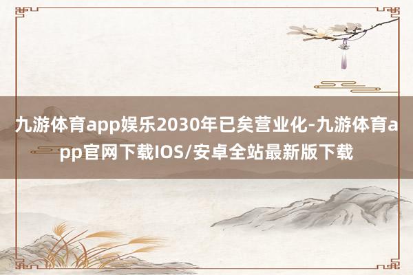 九游体育app娱乐2030年已矣营业化-九游体育app官网下载IOS/安卓全站最新版下载