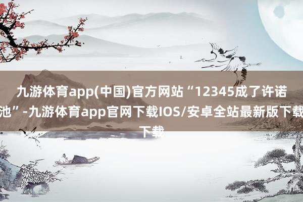 九游体育app(中国)官方网站“12345成了许诺池”-九游体育app官网下载IOS/安卓全站最新版下载