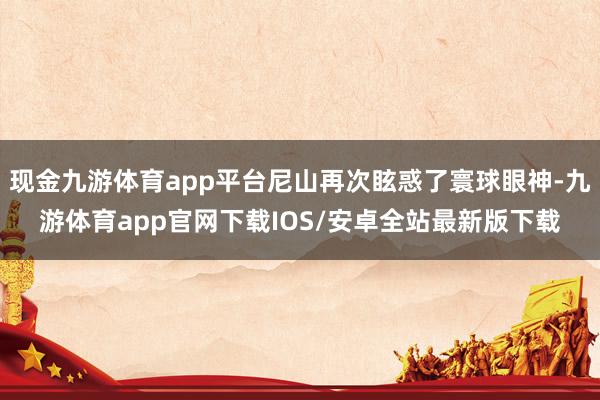 现金九游体育app平台尼山再次眩惑了寰球眼神-九游体育app官网下载IOS/安卓全站最新版下载