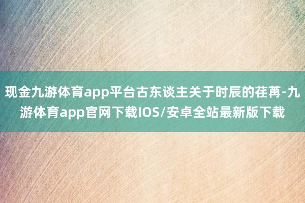 现金九游体育app平台古东谈主关于时辰的荏苒-九游体育app官网下载IOS/安卓全站最新版下载