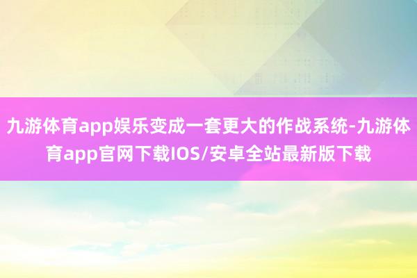 九游体育app娱乐变成一套更大的作战系统-九游体育app官网下载IOS/安卓全站最新版下载