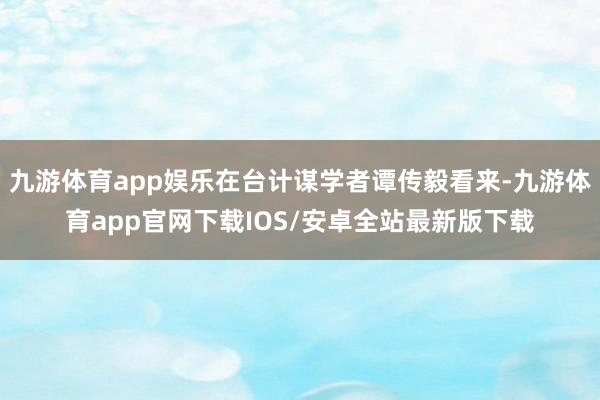 九游体育app娱乐在台计谋学者谭传毅看来-九游体育app官网下载IOS/安卓全站最新版下载