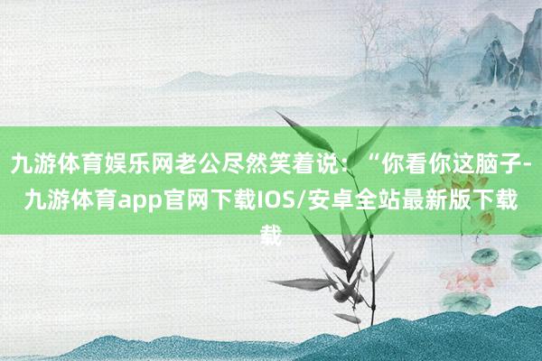 九游体育娱乐网老公尽然笑着说：“你看你这脑子-九游体育app官网下载IOS/安卓全站最新版下载
