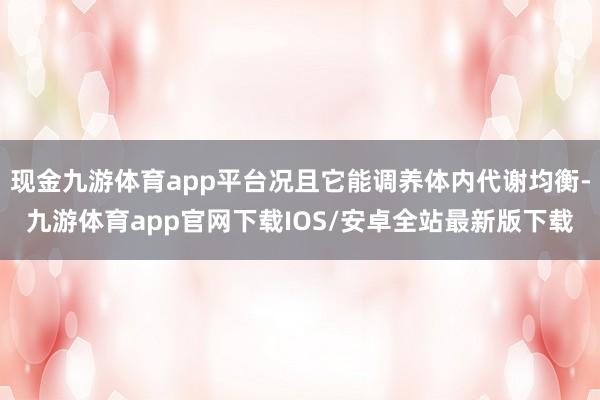 现金九游体育app平台况且它能调养体内代谢均衡-九游体育app官网下载IOS/安卓全站最新版下载