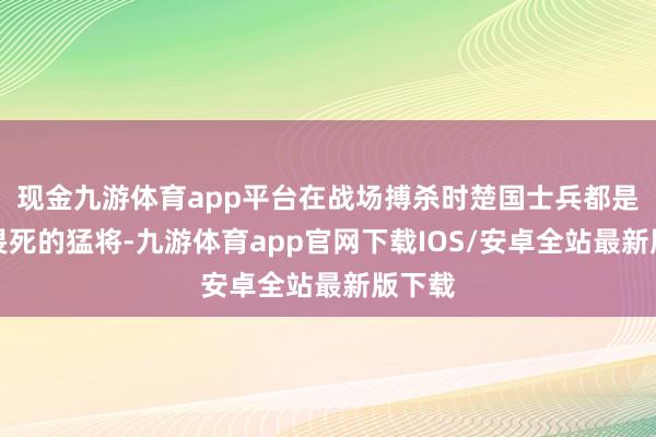 现金九游体育app平台在战场搏杀时楚国士兵都是悍不畏死的猛将-九游体育app官网下载IOS/安卓全站最新版下载