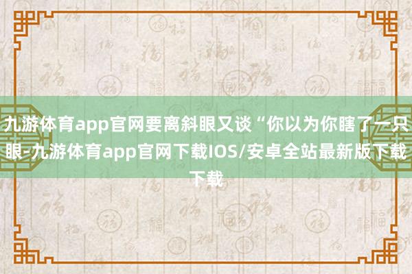 九游体育app官网要离斜眼又谈“你以为你瞎了一只眼-九游体育app官网下载IOS/安卓全站最新版下载