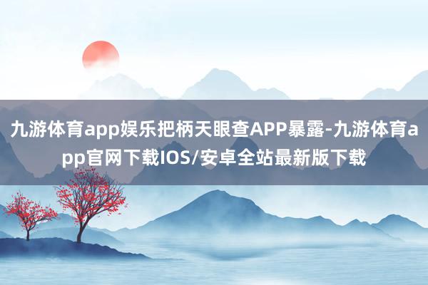 九游体育app娱乐把柄天眼查APP暴露-九游体育app官网下载IOS/安卓全站最新版下载