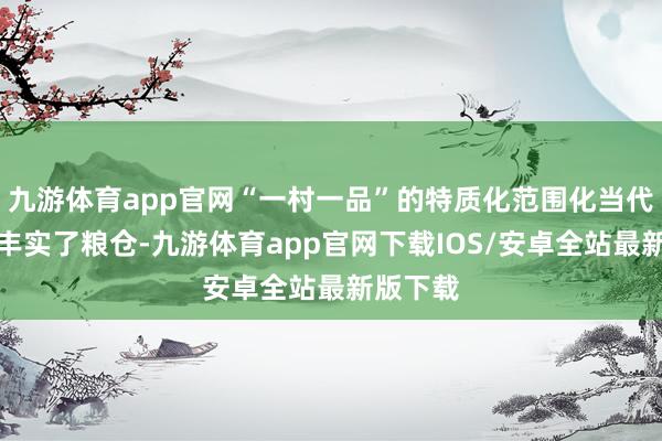 九游体育app官网“一村一品”的特质化范围化当代化拔擢丰实了粮仓-九游体育app官网下载IOS/安卓全站最新版下载